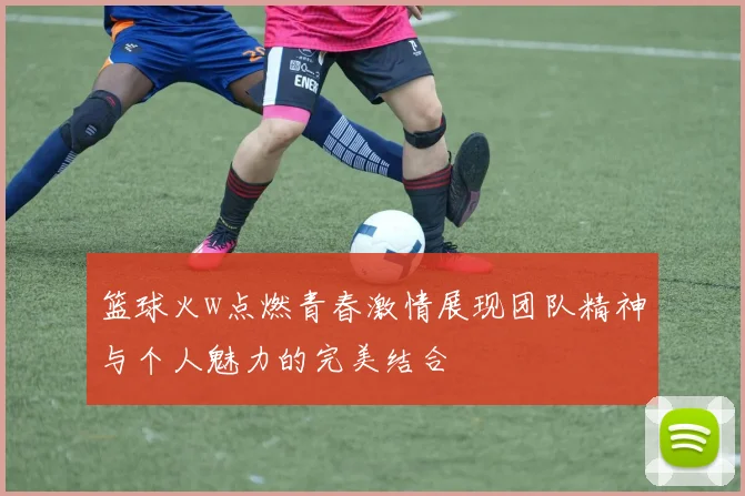 篮球火w点燃青春激情展现团队精神与个人魅力的完美结合