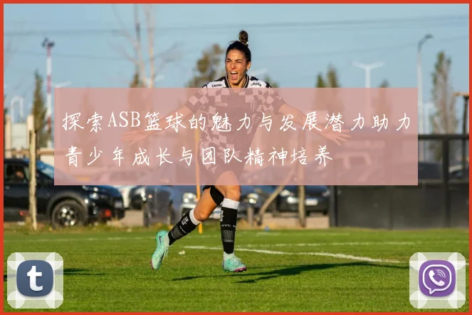 探索ASB篮球的魅力与发展潜力助力青少年成长与团队精神培养