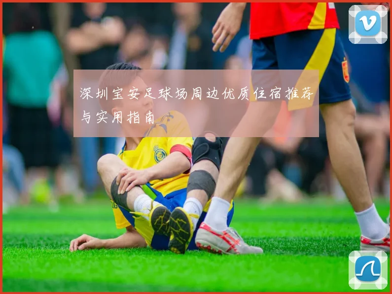 深圳宝安足球场周边优质住宿推荐与实用指南