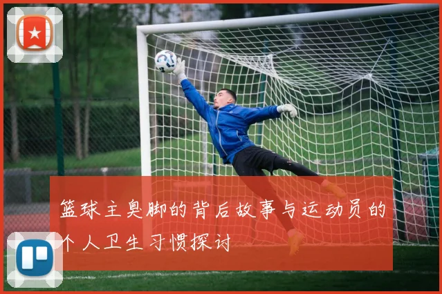 篮球主臭脚的背后故事与运动员的个人卫生习惯探讨