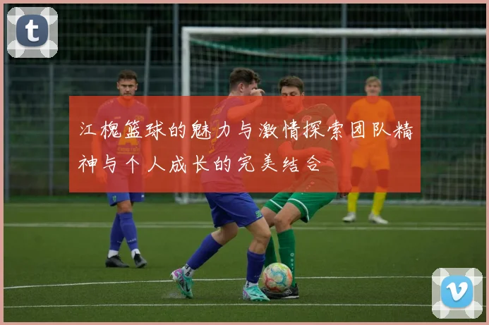 江槐篮球的魅力与激情探索团队精神与个人成长的完美结合