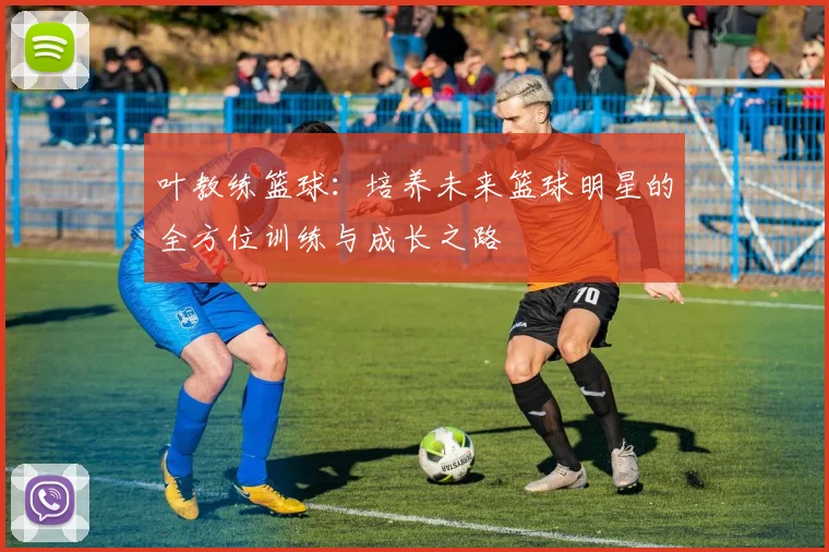 叶教练篮球：培养未来篮球明星的全方位训练与成长之路