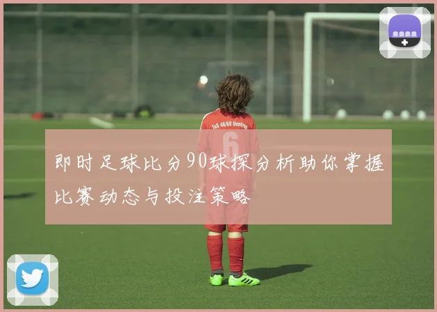 即时足球比分90球探分析助你掌握比赛动态与投注策略