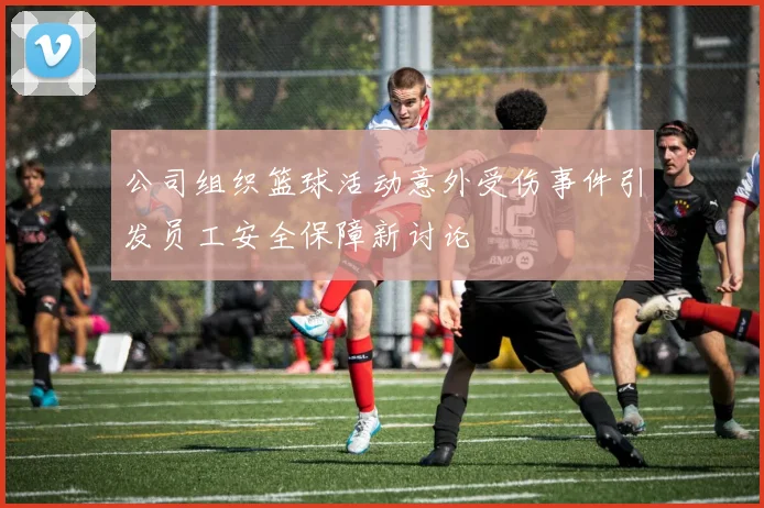 公司组织篮球活动意外受伤事件引发员工安全保障新讨论