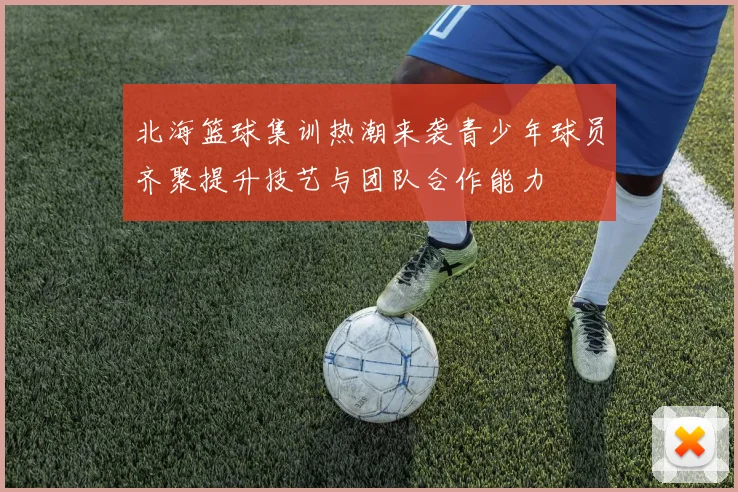 北海篮球集训热潮来袭青少年球员齐聚提升技艺与团队合作能力