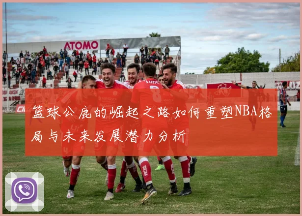 篮球公鹿的崛起之路如何重塑NBA格局与未来发展潜力分析