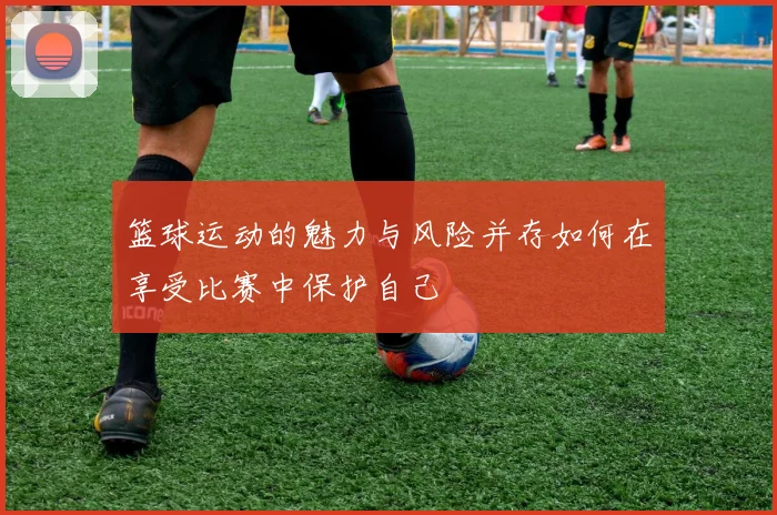 篮球运动的魅力与风险并存如何在享受比赛中保护自己